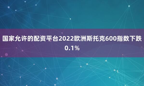 国家允许的配资平台2022欧洲斯托克600指数下跌0.1%