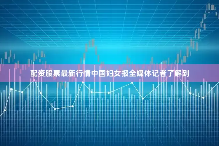 配资股票最新行情中国妇女报全媒体记者了解到