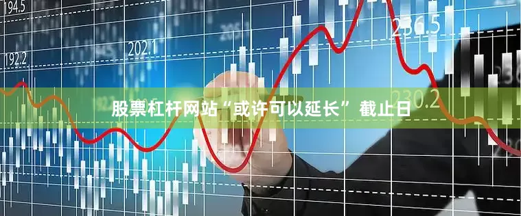 股票杠杆网站“或许可以延长” 截止日
