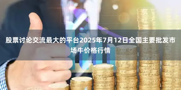 股票讨论交流最大的平台2025年7月12日全国主要批发市场牛价格行情