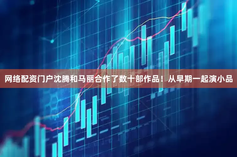 网络配资门户沈腾和马丽合作了数十部作品！从早期一起演小品