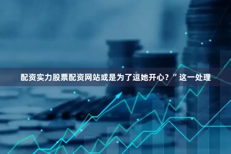 配资实力股票配资网站或是为了逗她开心？”这一处理