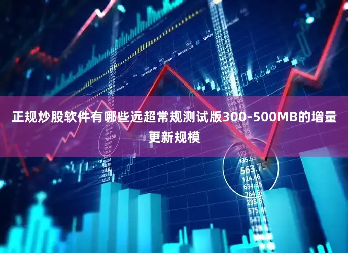 正规炒股软件有哪些远超常规测试版300-500MB的增量更新规模