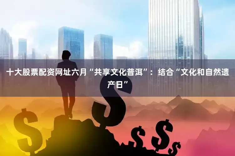 十大股票配资网址六月“共享文化普洱”：结合“文化和自然遗产日”