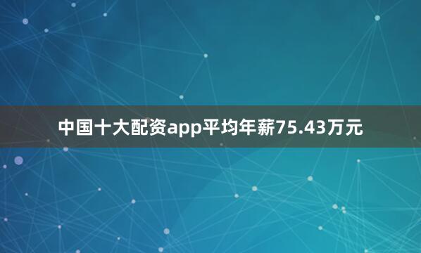 中国十大配资app平均年薪75.43万元